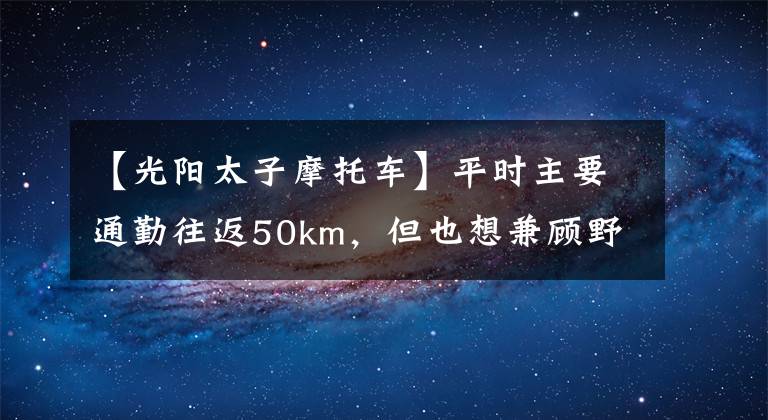 【光阳太子摩托车】平时主要通勤往返50km，但也想兼顾野外钓鱼，两万内车型，求推荐