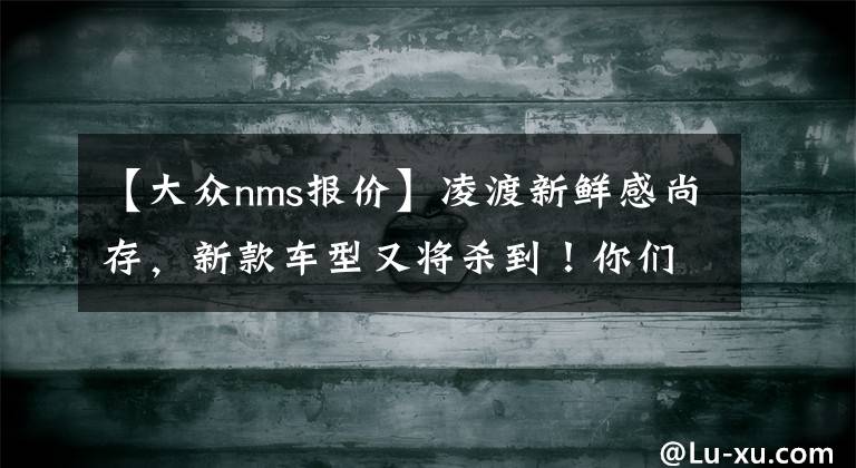 【大众nms报价】凌渡新鲜感尚存，新款车型又将杀到！你们HOLD住了吗？