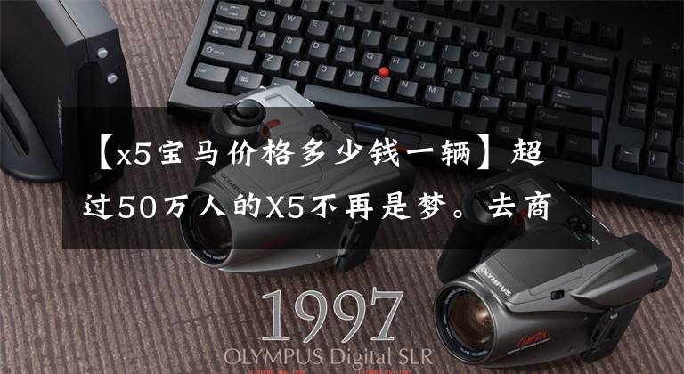 【x5宝马价格多少钱一辆】超过50万人的X5不再是梦。去商店参观国内宝马X5实际报价。