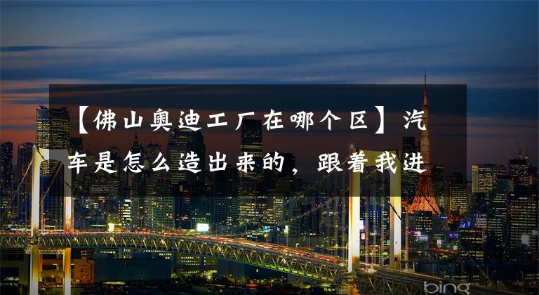 【佛山奥迪工厂在哪个区】汽车是怎么造出来的，跟着我进工厂看看！