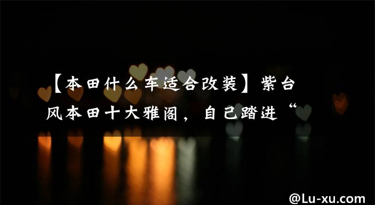 【本田什么车适合改装】紫台风本田十大雅阁，自己踏进“开放区”还把儿子拖下水？