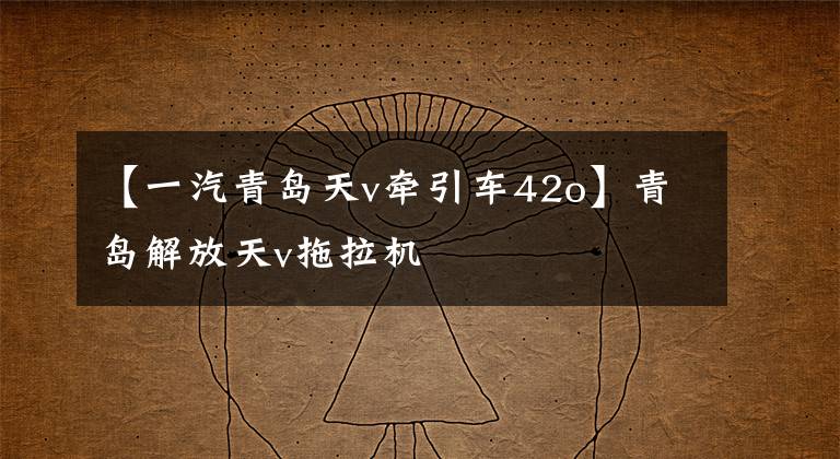 【一汽青岛天v牵引车42o】青岛解放天v拖拉机