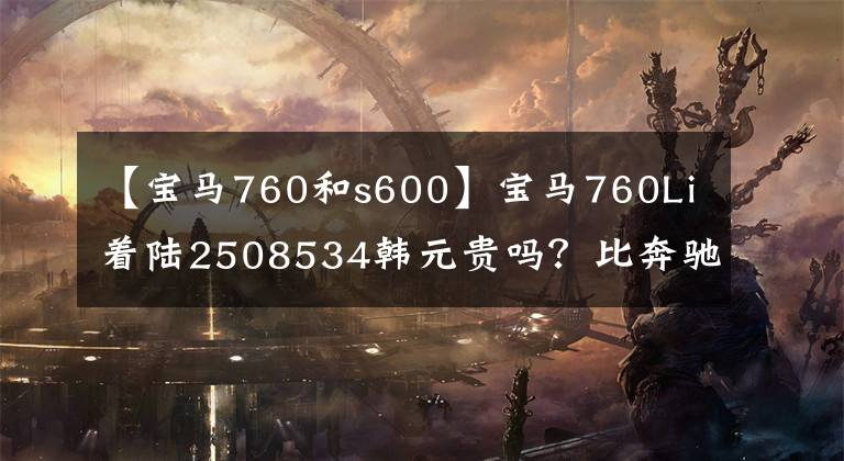 【宝马760和s600】宝马760Li着陆2508534韩元贵吗？比奔驰S600好吗？看完就知道了