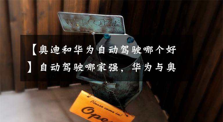 【奥迪和华为自动驾驶哪个好】自动驾驶哪家强，华为与奥迪联合开启L4自动驾驶新篇章