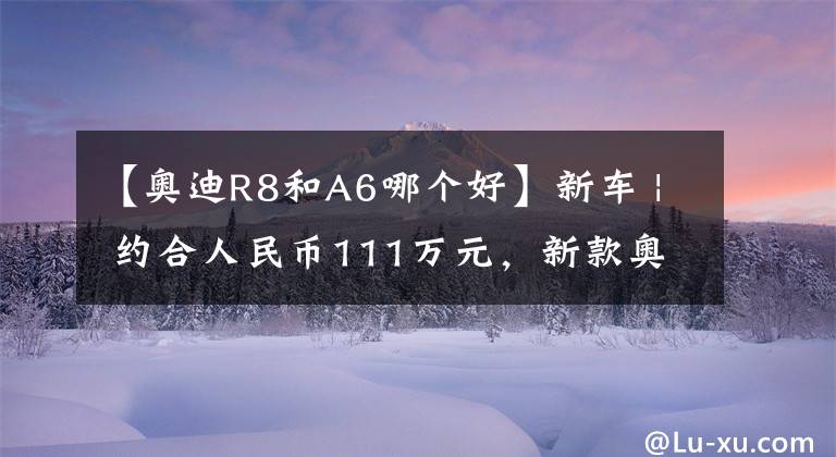 【奥迪R8和A6哪个好】新车 | 约合人民币111万元，新款奥迪R8后驱版来了！3.7秒破百
