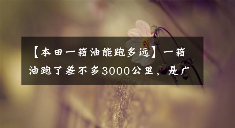 【本田一箱油能跑多远】一箱油跑了差不多3000公里，是广汽本田锐东联盟的极限续航再记录！