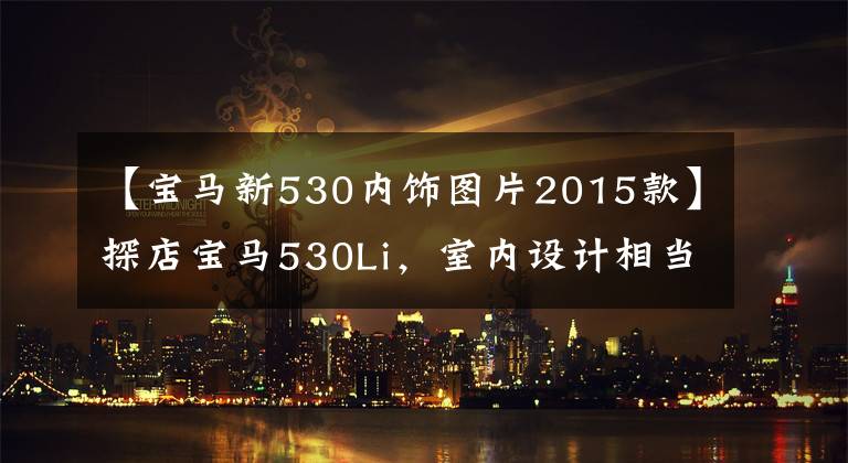 【宝马新530内饰图片2015款】探店宝马530Li，室内设计相当惊人，但你认为打折优惠便宜吗？