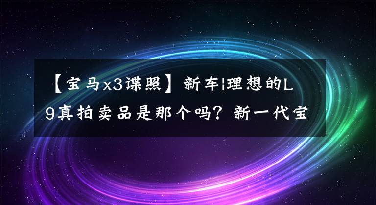 【宝马x3谍照】新车|理想的L9真拍卖品是那个吗？新一代宝马X3谍报曝光，2024年推出