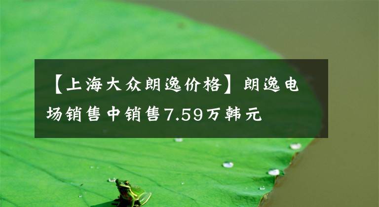 【上海大众朗逸价格】朗逸电场销售中销售7.59万韩元