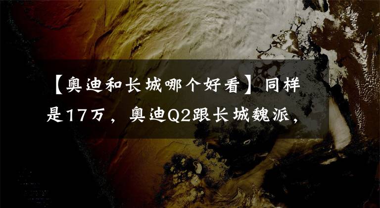 【奥迪和长城哪个好看】同样是17万，奥迪Q2跟长城魏派，你更爱谁