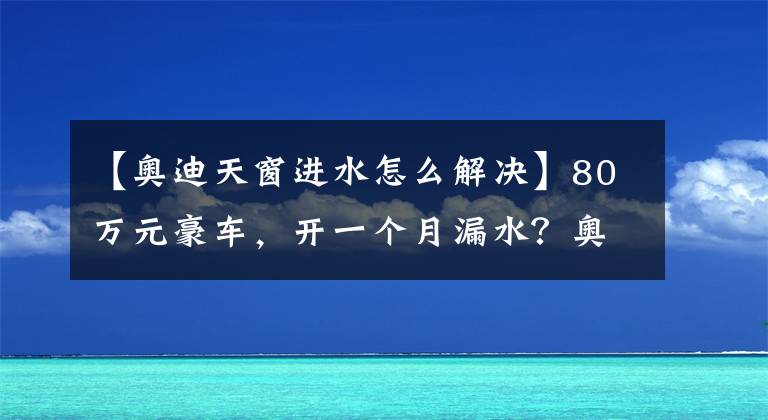 【奥迪天窗进水怎么解决】80万元豪车，开一个月漏水？奥迪4S店：浸水的地方吹干就行