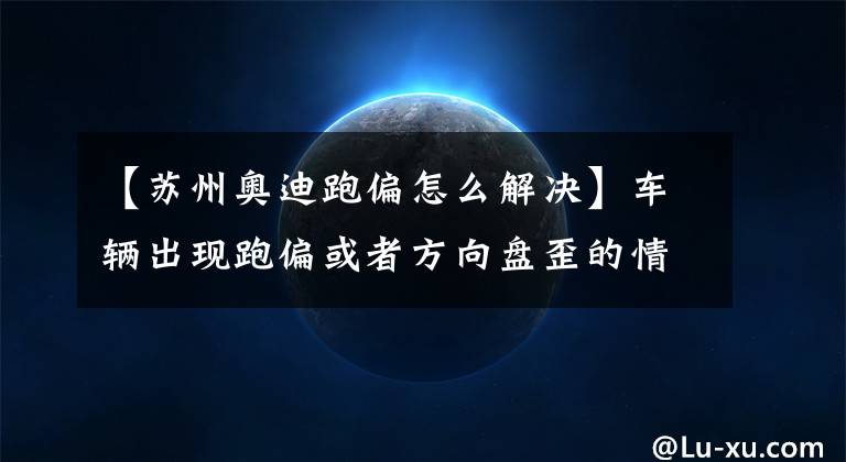 【苏州奥迪跑偏怎么解决】车辆出现跑偏或者方向盘歪的情况，这5个方法助你排除和解决故障