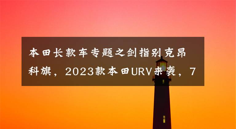 本田长款车专题之剑指别克昂科旗，2023款本田URV来袭，7座加长+2.0L混动引擎