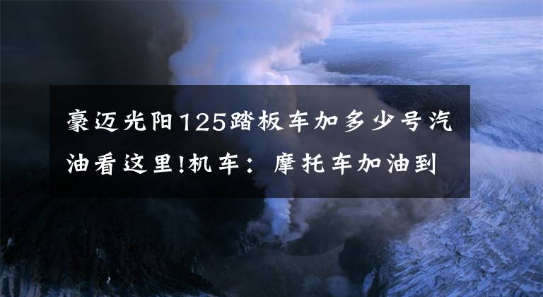 豪迈光阳125踏板车加多少号汽油看这里!机车：摩托车加油到底92汽油好还是95汽油好？看完才知道。