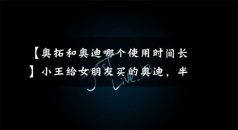 【奥拓和奥迪哪个使用时间长】小王给女朋友买的奥迪，半年不到被开的还不如奥拓值钱！