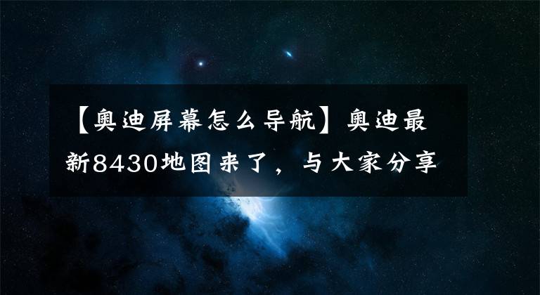 【奥迪屏幕怎么导航】奥迪最新8430地图来了，与大家分享下载及使用方法