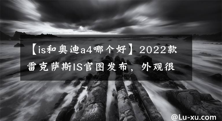 【is和奥迪a4哪个好】2022款雷克萨斯IS官图发布，外观很霸气，对标奥迪A4宝马3系