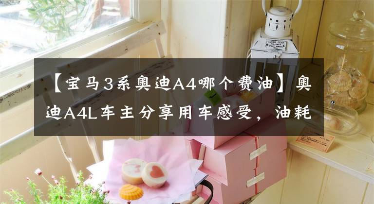 【宝马3系奥迪A4哪个费油】奥迪A4L车主分享用车感受，油耗赶超日系车，动力优势明显
