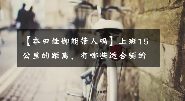 【本田佳御能带人吗】上班15公里的距离，有哪些适合骑的滑板车？老司机说了这几件事