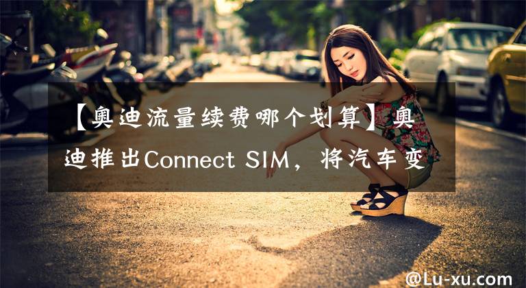 【奥迪流量续费哪个划算】奥迪推出Connect SIM，将汽车变为“全球通”