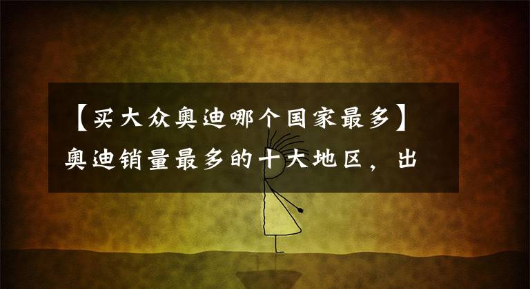 【买大众奥迪哪个国家最多】奥迪销量最多的十大地区，出了欧洲，就靠中国了