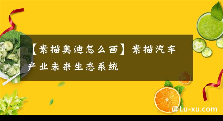 【素描奥迪怎么画】素描汽车产业未来生态系统