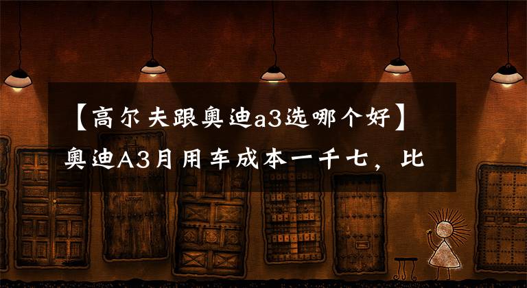 【高尔夫跟奥迪a3选哪个好】奥迪A3月用车成本一千七，比高尔夫多三百块换四个圈？