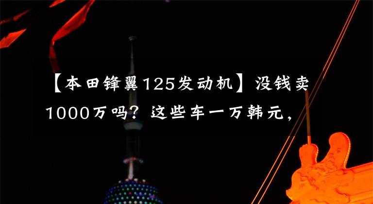 【本田锋翼125发动机】没钱卖1000万吗？这些车一万韩元，你超朱蒙！