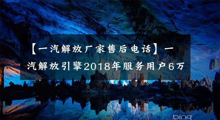 【一汽解放厂家售后电话】一汽解放引擎2018年服务用户6万多人维修近10万次