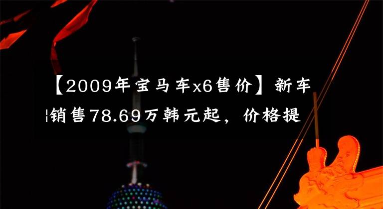 【2009年宝马车x6售价】新车|销售78.69万韩元起，价格提高2-3万韩元，宝马X6配置/售价调整上市