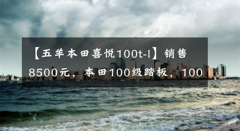 【五羊本田喜悦100t-l】销售8500元，本田100级踏板，100公里油耗不到2L，送货很好。