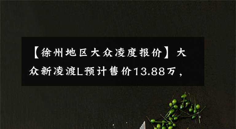 【徐州地区大众凌度报价】大众新凌渡L预计售价13.88万，现款最低9万8，比星瑞还便宜1.5万