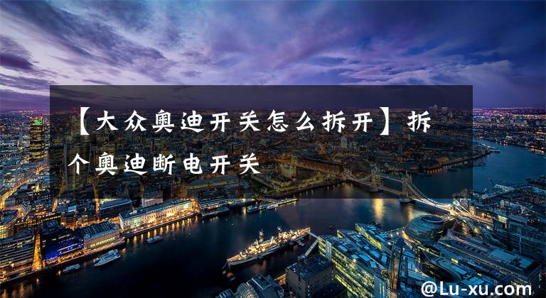 【大众奥迪开关怎么拆开】拆个奥迪断电开关