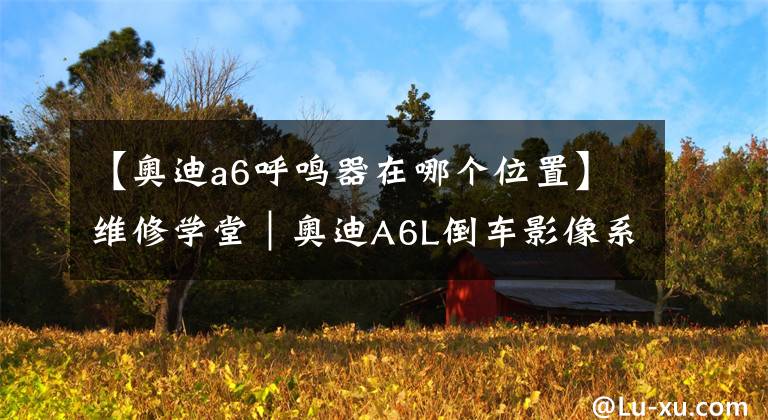 【奥迪a6呼鸣器在哪个位置】维修学堂｜奥迪A6L倒车影像系统的激活、关闭与设置