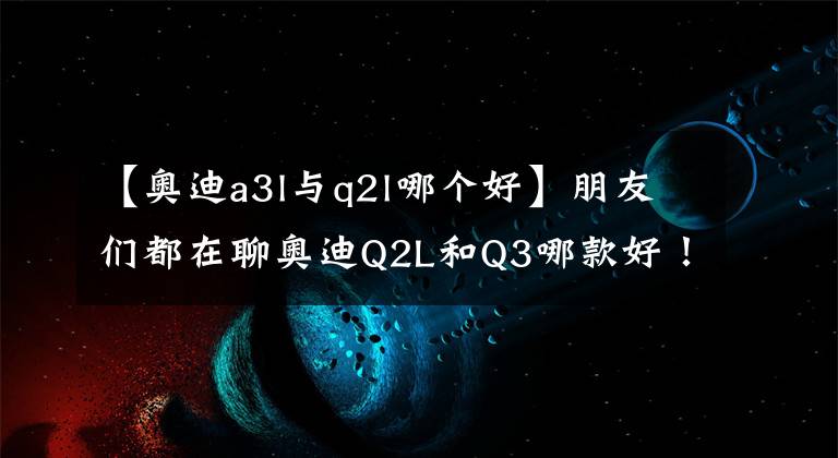 【奥迪a3l与q2l哪个好】朋友们都在聊奥迪Q2L和Q3哪款好！插不上嘴？我来帮你分析