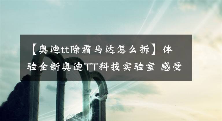 【奥迪tt除霜马达怎么拆】体验全新奥迪TT科技实验室 感受新车蜕变