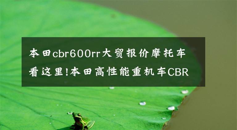 本田cbr600rr大贸报价摩托车看这里!本田高性能重机车CBR600RR，水冷四缸，售价9.9万正宗日系车