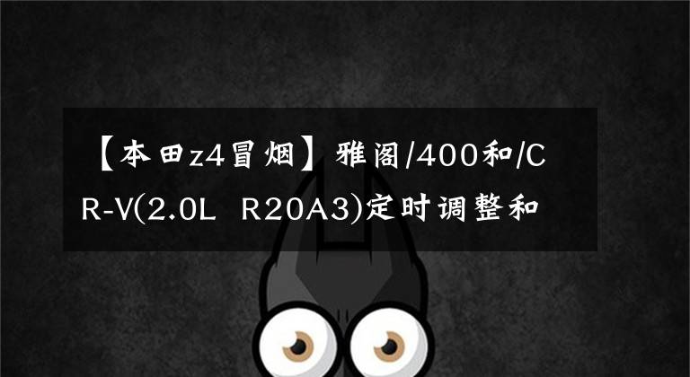 【本田z4冒烟】雅阁/400和/CR-V(2.0L  R20A3)定时调整和发动机维修数据