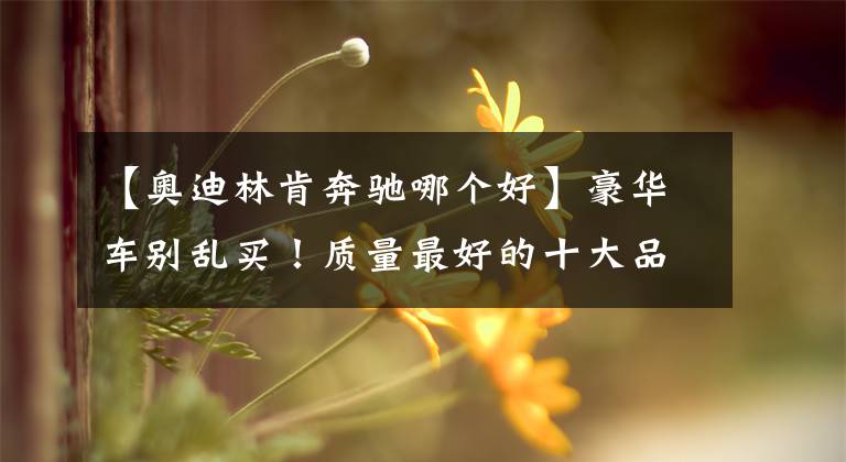 【奥迪林肯奔驰哪个好】豪华车别乱买！质量最好的十大品牌出炉：奥迪前五，雷克萨斯第七
