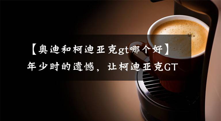【奥迪和柯迪亚克gt哪个好】年少时的遗憾，让柯迪亚克GT来弥补吧