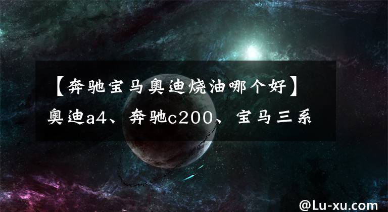【奔驰宝马奥迪烧油哪个好】奥迪a4、奔驰c200、宝马三系，后期使用费用哪个更经济？