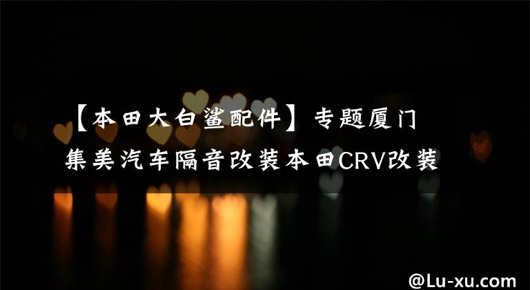【本田大白鲨配件】专题厦门集美汽车隔音改装本田CRV改装大白鲨隔音降噪