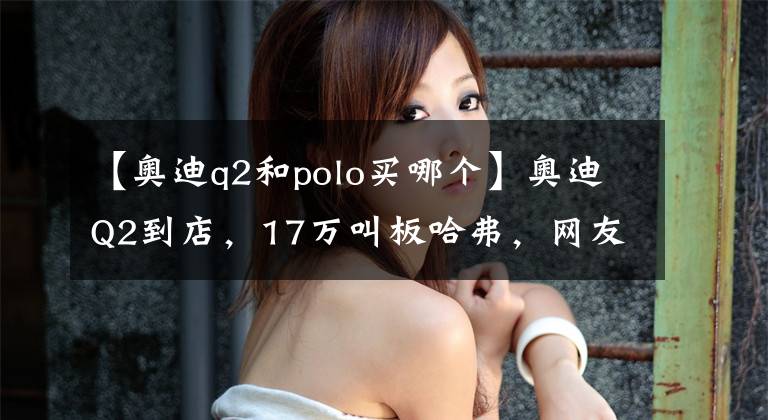 【奥迪q2和polo买哪个】奥迪Q2到店，17万叫板哈弗，网友：这价谁还买国产