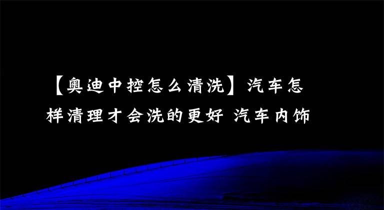 【奥迪中控怎么清洗】汽车怎样清理才会洗的更好 汽车内饰清洗步骤有哪些 汽车保洁全攻略