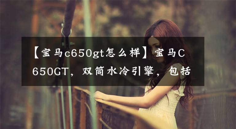 【宝马c650gt怎么样】宝马C 650GT，双筒水冷引擎，包括ABS，负责滑板车外观