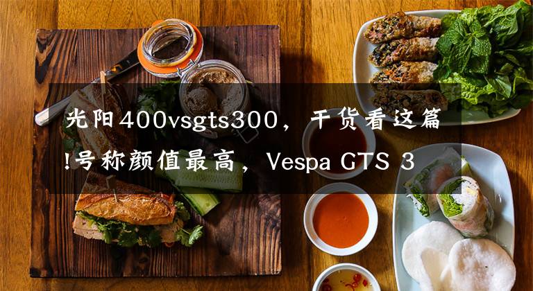 光阳400vsgts300，干货看这篇!号称颜值最高，Vespa GTS 300，开起来真是不伦不类