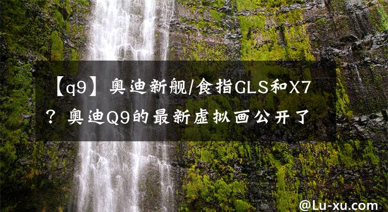 【q9】奥迪新舰/食指GLS和X7？奥迪Q9的最新虚拟画公开了