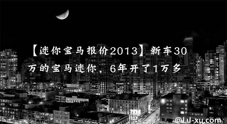【迷你宝马报价2013】新车30万的宝马迷你，6年开了1万多公里，现在135，000笔交易不亏吗？