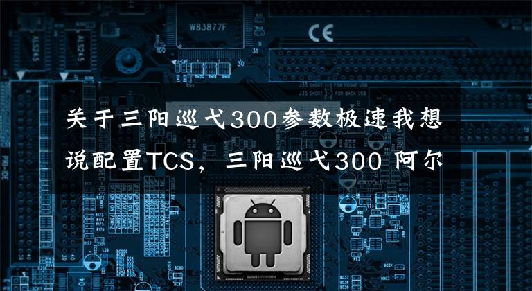 关于三阳巡弋300参数极速我想说配置TCS，三阳巡弋300 阿尔法版本在台湾网上发布