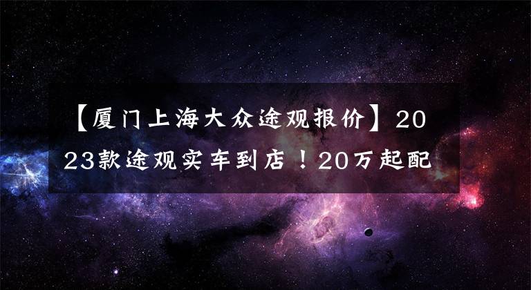 【厦门上海大众途观报价】2023款途观实车到店！20万起配全新立体外观，标配2.0T+8AT，帅气